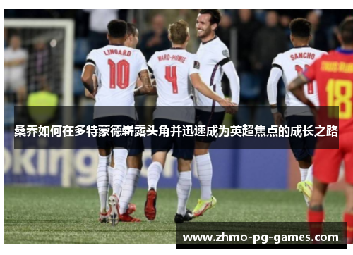 桑乔如何在多特蒙德崭露头角并迅速成为英超焦点的成长之路
