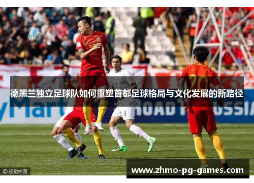 德黑兰独立足球队如何重塑首都足球格局与文化发展的新路径 德黑兰独立足球队如何重塑首都足球格局与文化发展的新路径