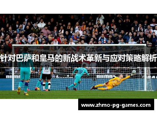 针对巴萨和皇马的新战术革新与应对策略解析 针对巴萨和皇马的新战术革新与应对策略解析