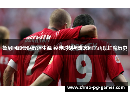 鲁尼回顾曼联辉煌生涯 经典时刻与难忘回忆再现红魔历史 鲁尼回顾曼联辉煌生涯 经典时刻与难忘回忆再现红魔历史