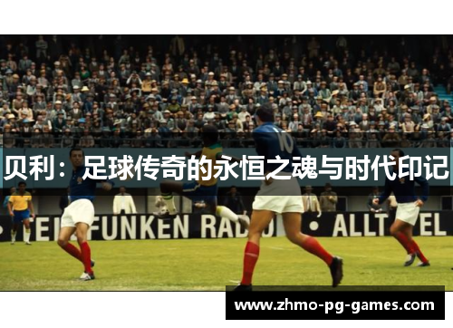 贝利:足球传奇的永恒之魂与时代印记 贝利:足球传奇的永恒之魂与时代印记