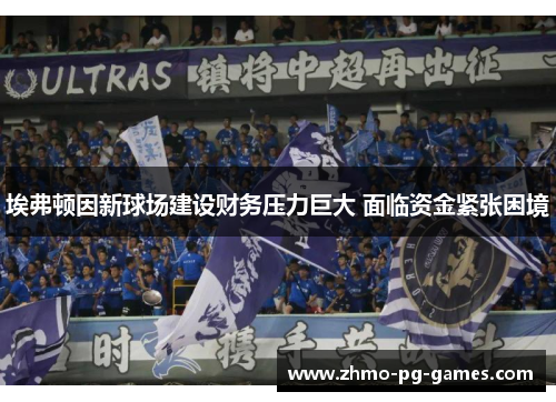埃弗顿因新球场建设财务压力巨大 面临资金紧张困境 埃弗顿因新球场建设财务压力巨大 面临资金紧张困境